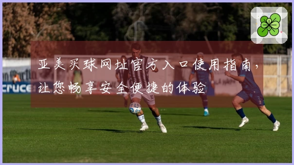 亚美买球网址官方入口使用指南，让您畅享安全便捷的体验