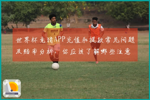 世界杯竞猜APP充值和提款常见问题及赔率分析，你应该了解哪些注意事项？