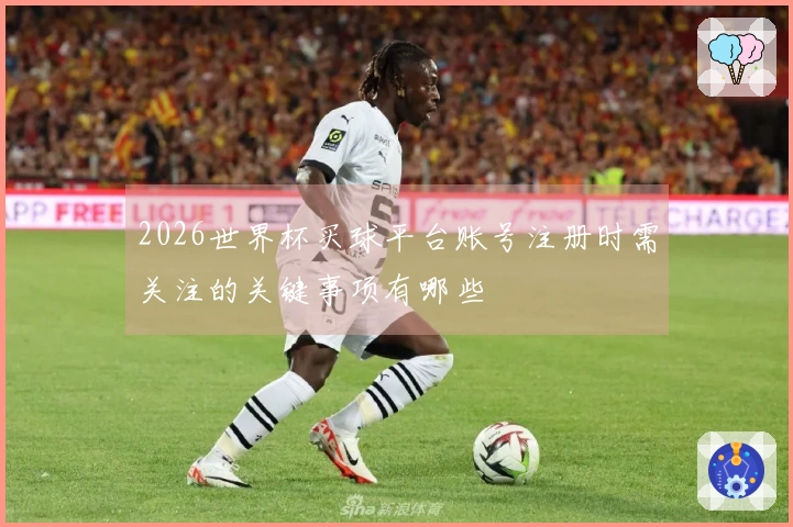 2026世界杯买球平台账号注册时需关注的关键事项有哪些