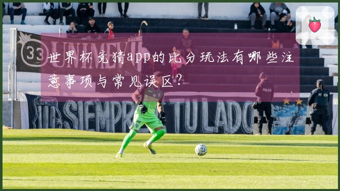 世界杯竞猜app的比分玩法有哪些注意事项与常见误区？