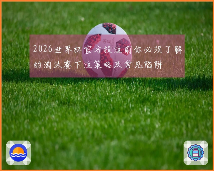 2026世界杯官方投注前你必须了解的淘汰赛下注策略及常见陷阱